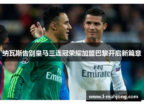 纳瓦斯告别皇马三连冠荣耀加盟巴黎开启新篇章