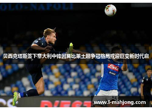贝西克塔斯签下意大利中锋因莫比莱土超争冠格局或迎巨变新时代启 贝西克塔斯签下意大利中锋因莫比莱土超争冠格局或迎巨变新时代启