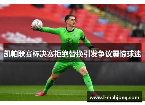 凯帕联赛杯决赛拒绝替换引发争议震惊球迷 凯帕联赛杯决赛拒绝替换引发争议震惊球迷